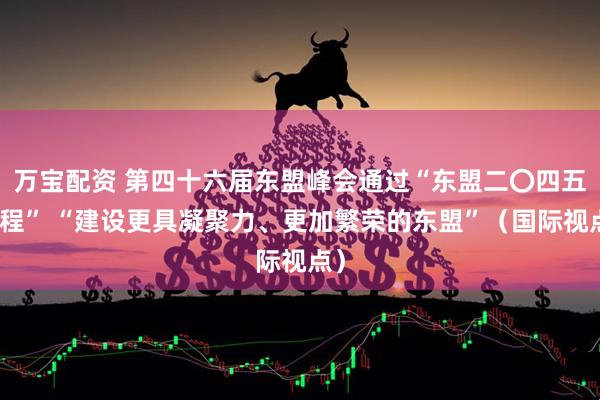 万宝配资 第四十六届东盟峰会通过“东盟二〇四五议程” “建设更具凝聚力、更加繁荣的东盟”（国际视点）