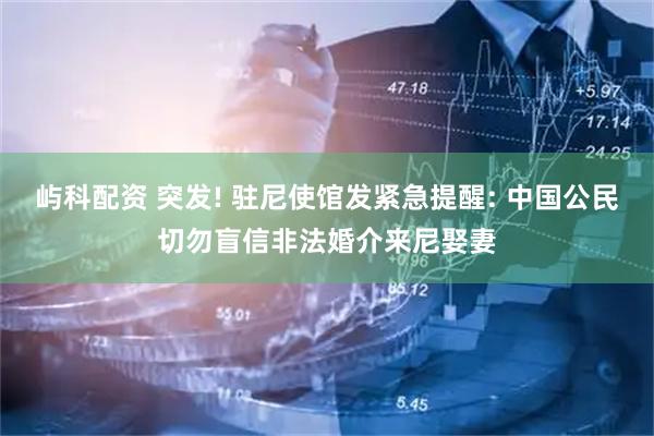 屿科配资 突发! 驻尼使馆发紧急提醒: 中国公民切勿盲信非法婚介来尼娶妻