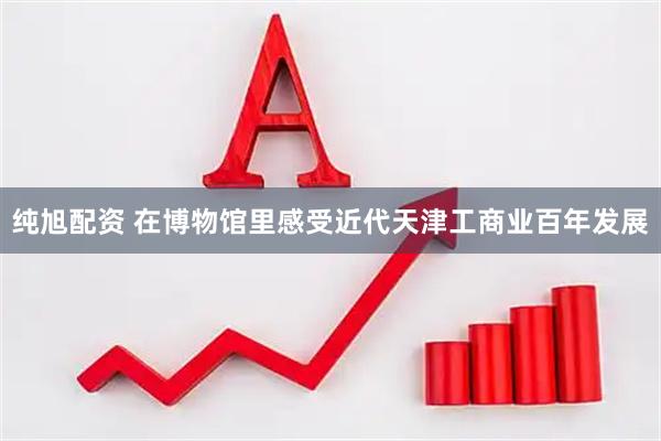 纯旭配资 在博物馆里感受近代天津工商业百年发展