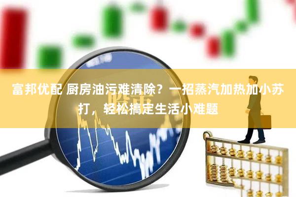 富邦优配 厨房油污难清除？一招蒸汽加热加小苏打，轻松搞定生活小难题
