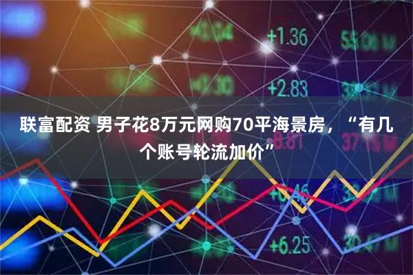 联富配资 男子花8万元网购70平海景房，“有几个账号轮流加价”
