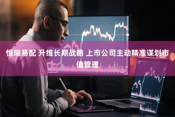恒瑞易配 升维长期战略 上市公司主动精准谋划市值管理