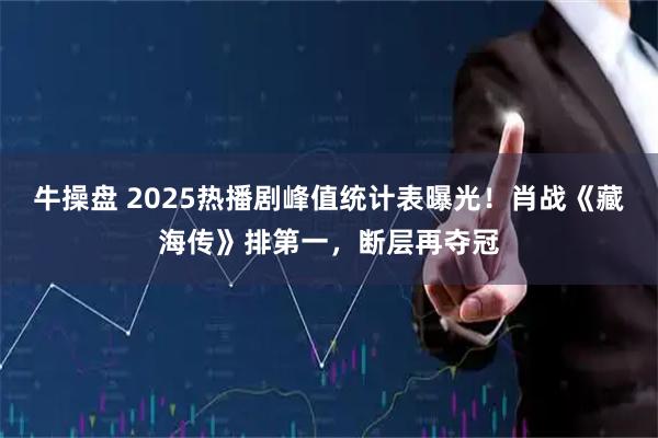 牛操盘 2025热播剧峰值统计表曝光！肖战《藏海传》排第一，断层再夺冠