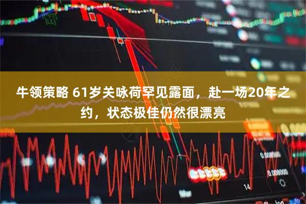 牛领策略 61岁关咏荷罕见露面，赴一场20年之约，状态极佳仍然很漂亮