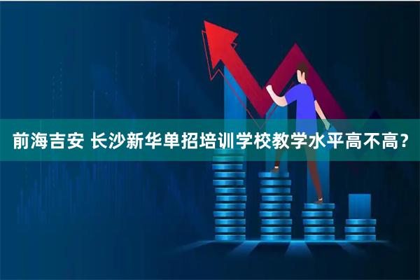 前海吉安 长沙新华单招培训学校教学水平高不高？