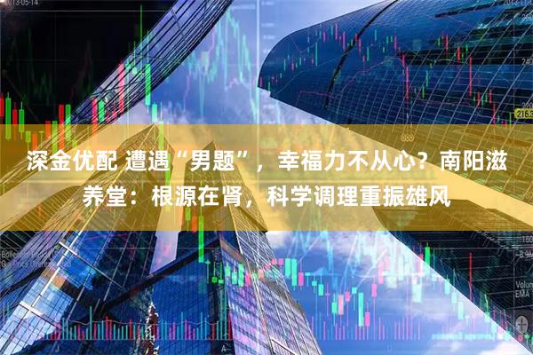 深金优配 遭遇“男题”，幸福力不从心？南阳滋养堂：根源在肾，科学调理重振雄风
