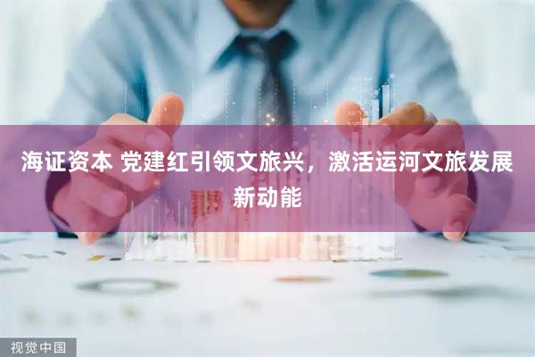 海证资本 党建红引领文旅兴，激活运河文旅发展新动能