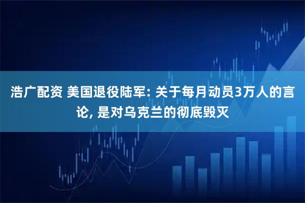 浩广配资 美国退役陆军: 关于每月动员3万人的言论, 是对乌克兰的彻底毁灭